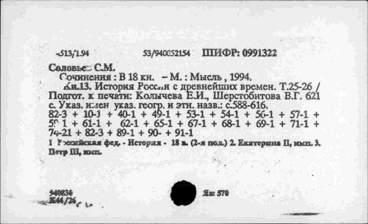 ﻿4513,124	53/940052154 ШИФР: 0991322
Соловье СМ.
Сочинения: В 18 кн. - М.: Мысль, 1994.
КнЛЗ. История Росс*м с древнейших времен. Т.25-26 / Подгот. к печати: Колычева ЕЛ., Шерстобитова В.Г. 621 с. Указ, имен указ, геогр. и эти. назв.: с.588-616.
82-3 + 10-1 + 40-1 + 49-1 + 53-1 + 54-1 + 56-1 + 57-1 + 5е 1 + 61-1 + 62-1 + 65-1 + 67-1 + 68-1 + 69-1 + 71-1 + 7ч-21 + 82-3 + 89-1 + 90- + 91-1
1 Рэскнйсхяя фед. ■ Исгоряя - 13 в. (2-я пели) X Екатерина П, икп. X Петр Ш, жкп.
ММ3«
«»4/24^. и
Ях 57«